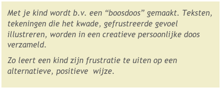 Met je kind wordt b.v. een “boosdoos” gemaakt. Teksten, tekeningen die het kwade, gefrustreerde gevoel illustreren, worden in een creatieve persoonlijke doos verzameld. 
Zo leert een kind zijn frustratie te uiten op een alternatieve, positieve  wijze.