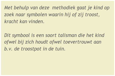 Met behulp van deze  methodiek gaat je kind op zoek naar symbolen waarin hij of zij troost, kracht kan vinden.

Dit symbool is een soort talisman die het kind ofwel bij zich houdt ofwel toevertrouwt aan b.v. de troostpot in de tuin.
