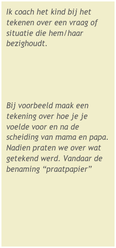 Ik coach het kind bij het tekenen over een vraag of situatie die hem/haar bezighoudt. 



Bij voorbeeld maak een tekening over hoe je je voelde voor en na de scheiding van mama en papa. Nadien praten we over wat getekend werd. Vandaar de benaming “praatpapier”